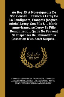 Couverture_Au Roy, Et A Nosseigneurs De Son Conseil ... François Leroy De La Faudignere, François-jacques-michel Leroy, Son Fils & ... Marie-anne-françoise Leroy Sa Fille Remontrent ... Qu'ils Ne Peuvent Se Dispenser De Demander La Cassation D'un Arrêt Surpris...