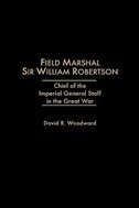 Field Marshal Sir William Robertson: Chief of the Imperial General Staff in the Great War