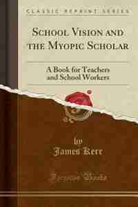 School Vision and the Myopic Scholar: A Book for Teachers and School Workers (Classic Reprint) by James Kerr