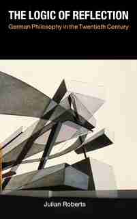 The Logic of Reflection: German Philosophy in the Twentieth Century by Julian Roberts