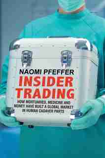 Insider Trading: How Mortuaries, Medicine And Money Have Built A Global Market In Human Cadaver Parts by Naomi Pfeffer