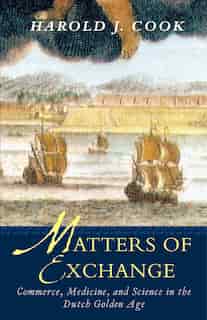 Matters of Exchange: Commerce, Medicine, and Science in the Dutch Golden Age by Harold J. Cook