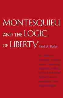 Montesquieu and the Logic of Liberty: War, Religion, Commerce, Climate, Terrain, Technology, Uneasiness of Mind, the Spirit of Political by Paul Anthony Rahe