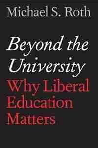 Beyond The University: Why Liberal Education Matters by Michael S. Roth
