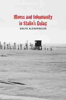 Illness And Inhumanity In Stalin's Gulag by Golfo Alexopoulos