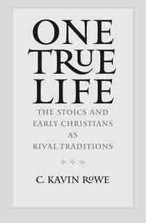 One True Life: The Stoics And Early Christians As Rival Traditions by C. Kavin Rowe