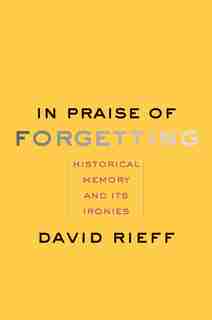 In Praise Of Forgetting: Historical Memory And Its Ironies by David Rieff