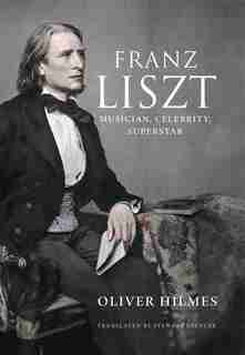 Franz Liszt: Musician, Celebrity, Superstar by Oliver Hilmes
