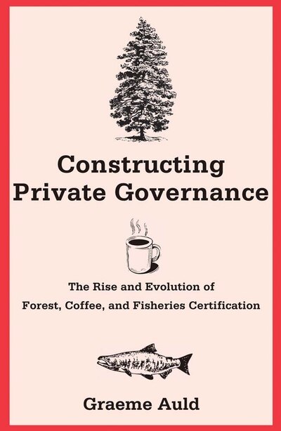 Constructing Private Governance: The Rise And Evolution Of Forest, Coffee, And Fisheries Certification by Graeme Auld