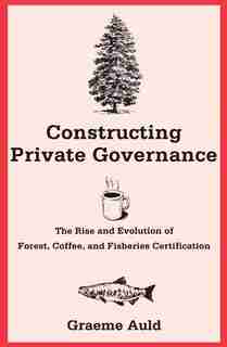 Constructing Private Governance: The Rise And Evolution Of Forest, Coffee, And Fisheries Certification by Graeme Auld