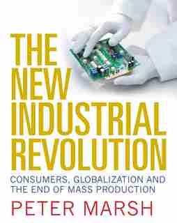 The New Industrial Revolution: Consumers, Globalization And The End Of Mass Production by Peter Marsh