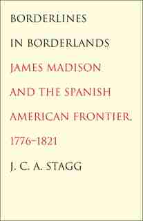 Borderlines In Borderlands: James Madison And The Spanish-american Frontier, 1776-1821 by J. C. A. Stagg