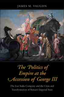 The Politics Of Empire At The Accession Of George Iii: The East India Company And The Crisis And Transformation Of Britain's Imperial State by James M. Vaughn