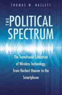 The Political Spectrum: The Tumultuous Liberation Of Wireless Technology, From Herbert Hoover To The Smartphone by Thomas Winslow Hazlett