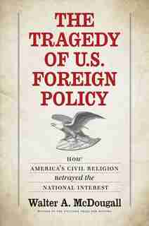 The Tragedy of U.S. Foreign Policy: How America’s Civil Religion Betrayed the National Interest by Walter A. McDougall