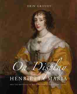 On Display: Henrietta Maria And The Materials Of Magnificence At The Stuart Court by Erin Griffey