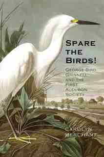 Spare The Birds!: George Bird Grinnell And The First Audubon Society by Carolyn Merchant