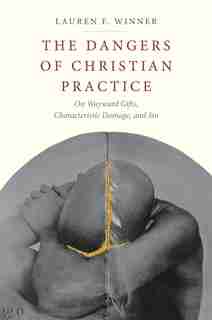 The Dangers Of Christian Practice: On Wayward Gifts, Characteristic Damage, And Sin by Lauren F. Winner