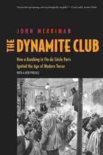 The Dynamite Club: How A Bombing In Fin-de-siècle Paris Ignited The Age Of Modern Terror by John M. Merriman