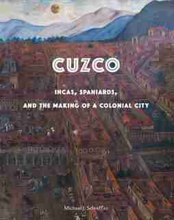 Cuzco: Incas, Spaniards, And The Making Of A Colonial City by Michael J Schreffler