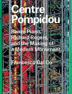 Centre Pompidou: Renzo Piano, Richard Rogers, And The Making Of A Modern Monument by Francesco Dal Co