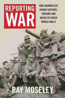 Reporting War: How Foreign Correspondents Risked Capture, Torture And Death To Cover World War Ii by Ray Moseley