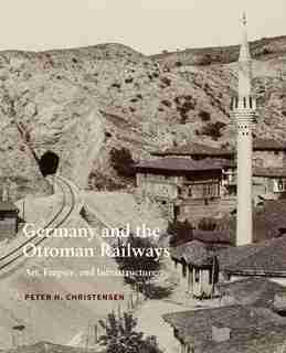 Germany And The Ottoman Railways: Art, Empire, And Infrastructure by Peter H. Christensen