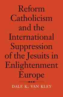 Reform Catholicism And The International Suppression Of The Jesuits In Enlightenment Europe by Dale K. Van Kley