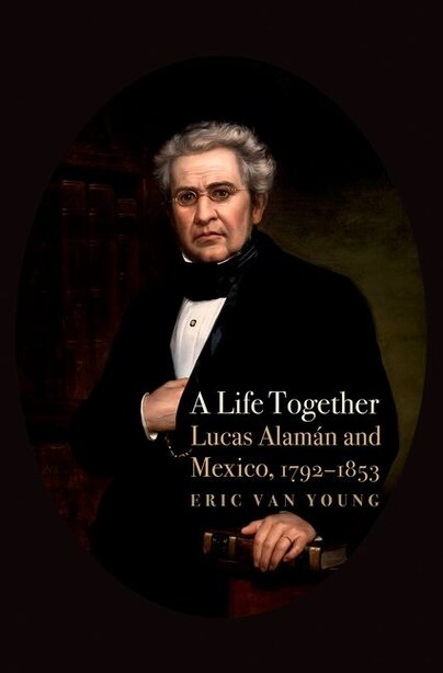 A Life Together: Lucas Alaman and Mexico, 1792-1853 by Eric Van Young