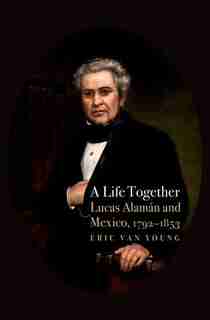 A Life Together: Lucas Alaman and Mexico, 1792-1853 by Eric Van Young
