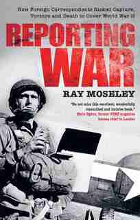 Reporting War: How Foreign Correspondents Risked Capture, Torture And Death To Cover World War Ii by Ray Moseley