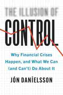 Illusion of Control: Why Financial Crises Happen, and What We Can (and Can’t) Do About It by Jon Danielsson