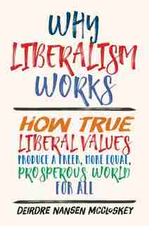 Why Liberalism Works: How True Liberal Values Produce A Freer, More Equal, Prosperous World For All by Deirdre Nansen McCloskey