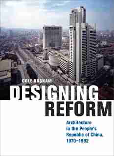Designing Reform: Architecture In The People's Republic Of China, 1970-1992 by Cole Roskam