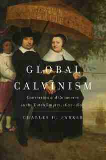 Global Calvinism: Conversion And Commerce In The Dutch Empire, 1600-1800 by Charles H. Parker