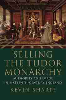 Selling The Tudor Monarchy: Authority And Image In Sixteenth-century England by Kevin Sharpe
