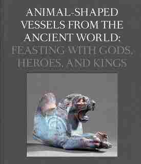 Animal-shaped Vessels From The Ancient World: Feasting With Gods, Heroes, And Kings by Susanne Ebbinghaus