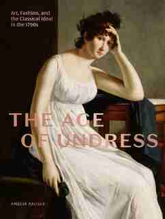The Age Of Undress: Art, Fashion, And The Classical Ideal In The 1790s by Amelia Rauser