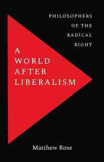 A World After Liberalism: Philosophers Of The Radical Right by Matthew Rose