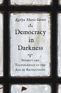 Democracy in Darkness: Secrecy and Transparency in the Age of Revolutions