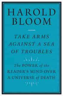 Take Arms Against A Sea Of Troubles: The Power Of The Reader's Mind Over A Universe Of Death by Harold Bloom