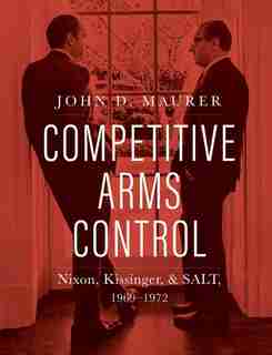Competitive Arms Control: Nixon, Kissinger, And Salt, 1969-1972 by John D. Maurer