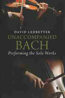 Unaccompanied Bach: Performing The Solo Works by David Ledbetter