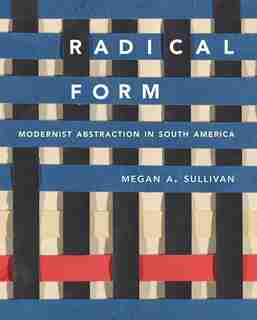 Radical Form: Modernist Abstraction In South America by Megan A. Sullivan