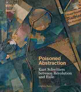 Poisoned Abstraction: Kurt Schwitters Between Revolution And Exile by Graham Bader