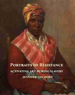 Portraits Of Resistance: Activating Art During Slavery by Jennifer Van Horn