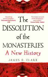 The Dissolution of the Monasteries: A New History by James Clark