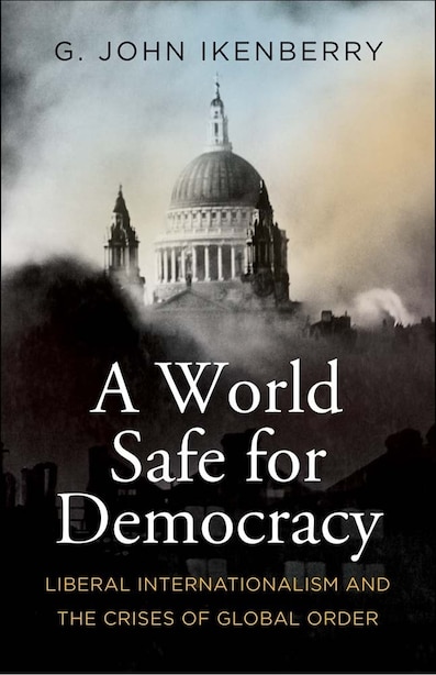 A World Safe for Democracy: Liberal Internationalism and the Crises of Global Order by G. John Ikenberry