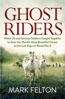 Ghost Riders: When US and German Soldiers Fought Together to Save the World's Most Beautiful Horses in the Last Days of World War II