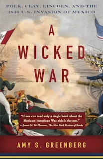 A Wicked War: Polk, Clay, Lincoln, And The 1846 U.s. Invasion Of Mexico